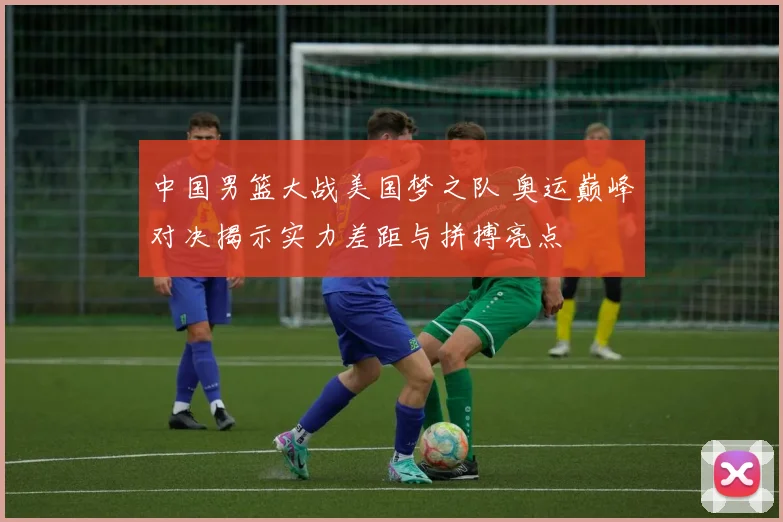 中国男篮大战美国梦之队 奥运巅峰对决揭示实力差距与拼搏亮点