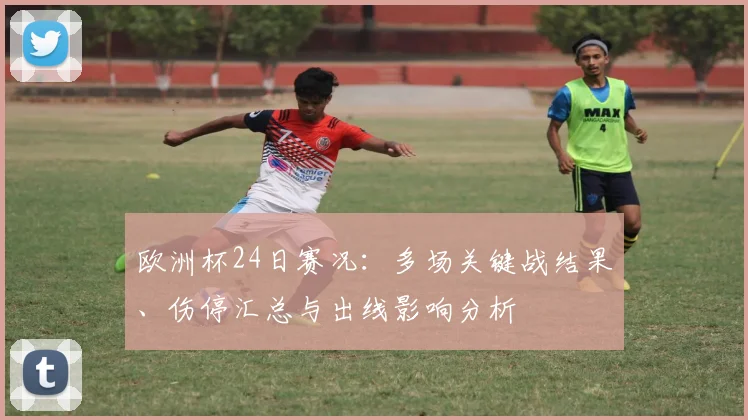 欧洲杯24日赛况：多场关键战结果、伤停汇总与出线影响分析