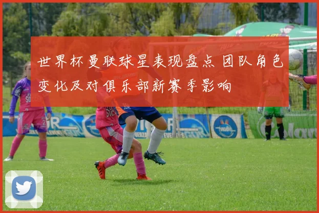 世界杯曼联球星表现盘点 团队角色变化及对俱乐部新赛季影响