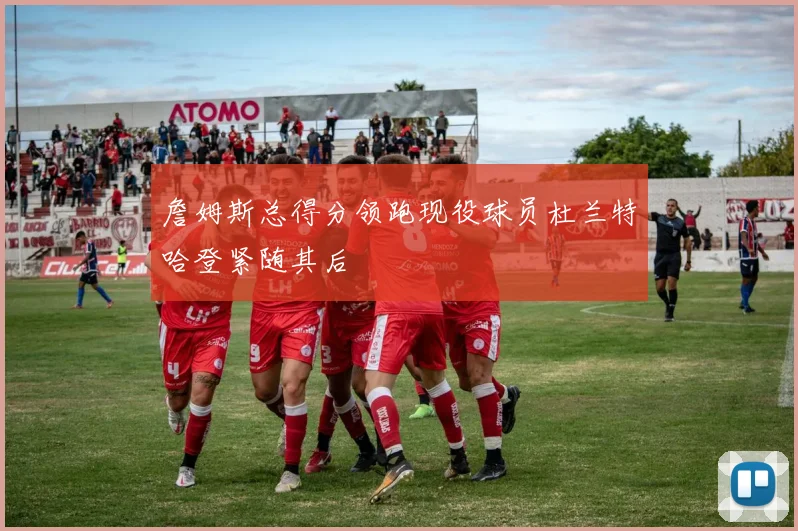 詹姆斯总得分领跑现役球员杜兰特哈登紧随其后