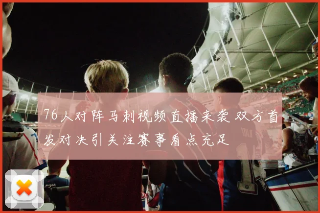 76人对阵马刺视频直播来袭 双方首发对决引关注赛事看点充足