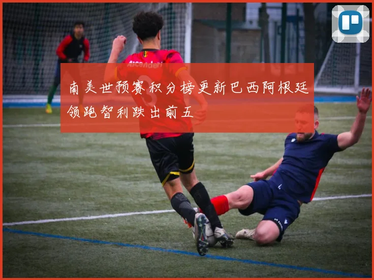 南美世预赛积分榜更新巴西阿根廷领跑智利跌出前五