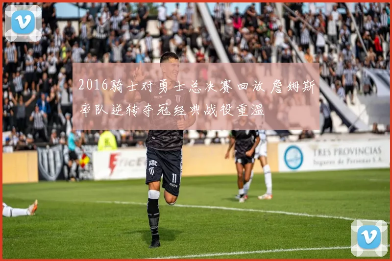 2016骑士对勇士总决赛回放 詹姆斯率队逆转夺冠经典战役重温