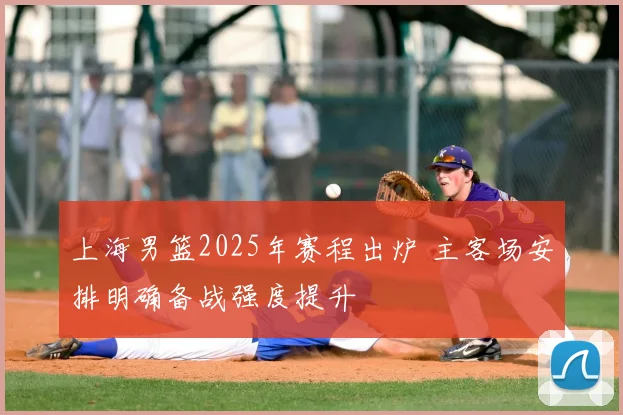 上海男篮2025年赛程出炉 主客场安排明确备战强度提升