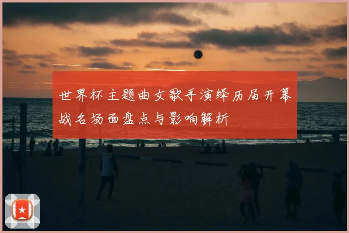 世界杯主题曲女歌手演绎历届开幕战名场面盘点与影响解析