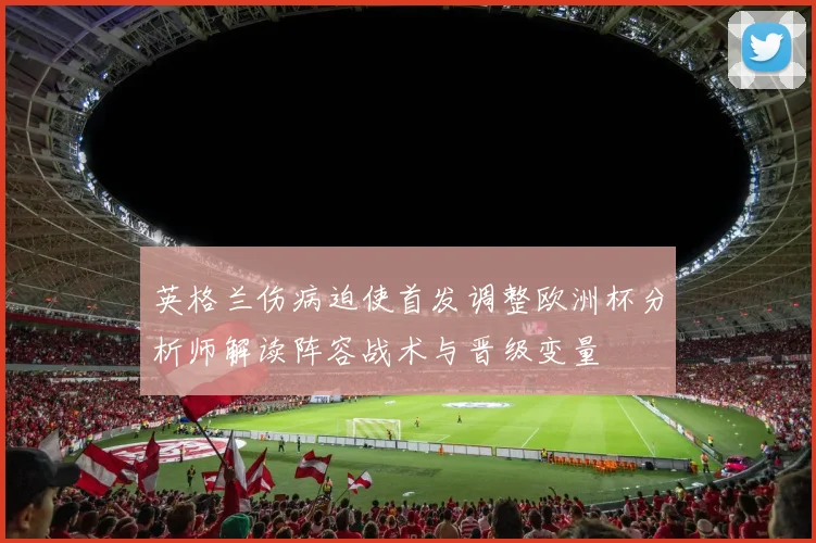 英格兰伤病迫使首发调整欧洲杯分析师解读阵容战术与晋级变量