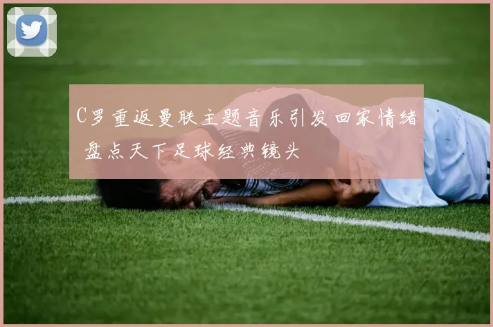 C罗重返曼联主题音乐引发回家情绪 盘点天下足球经典镜头