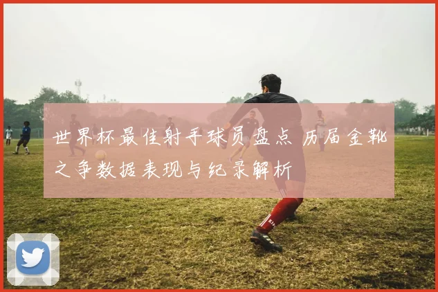 世界杯最佳射手球员盘点 历届金靴之争数据表现与纪录解析
