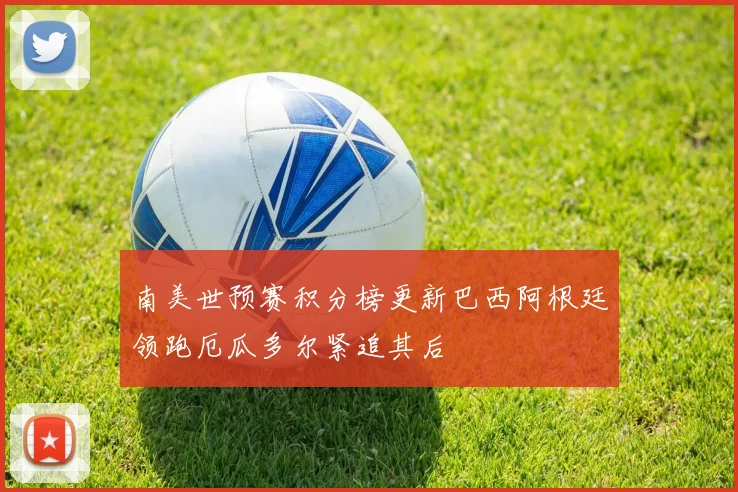 南美世预赛积分榜更新巴西阿根廷领跑厄瓜多尔紧追其后