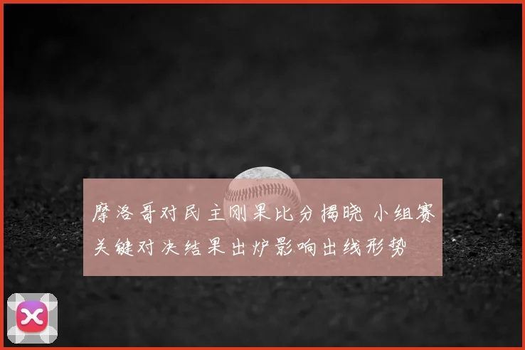 摩洛哥对民主刚果比分揭晓 小组赛关键对决结果出炉影响出线形势