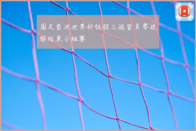 国足首次世界杯征程三战皆负零进球结束小组赛
