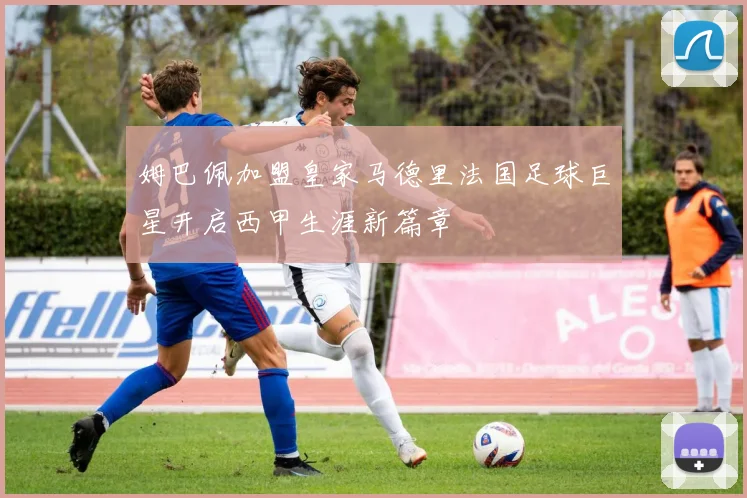 姆巴佩加盟皇家马德里法国足球巨星开启西甲生涯新篇章