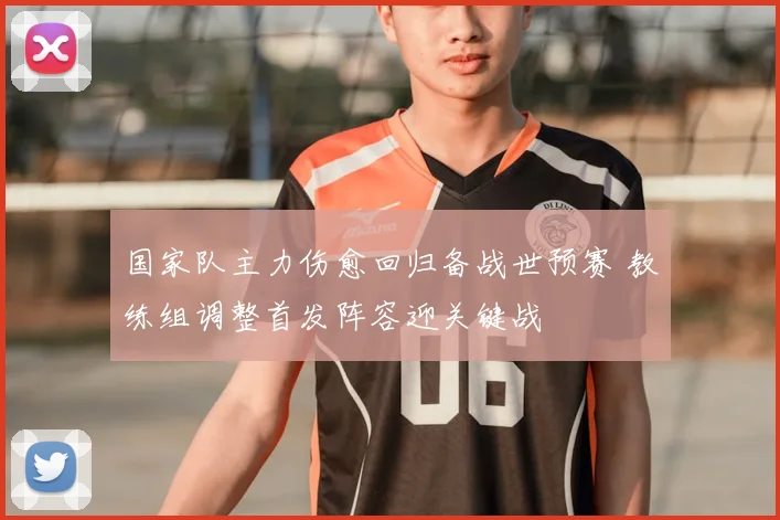 国家队主力伤愈回归备战世预赛 教练组调整首发阵容迎关键战