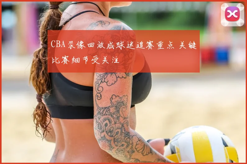 CBA录像回放成球迷追赛重点 关键比赛细节受关注