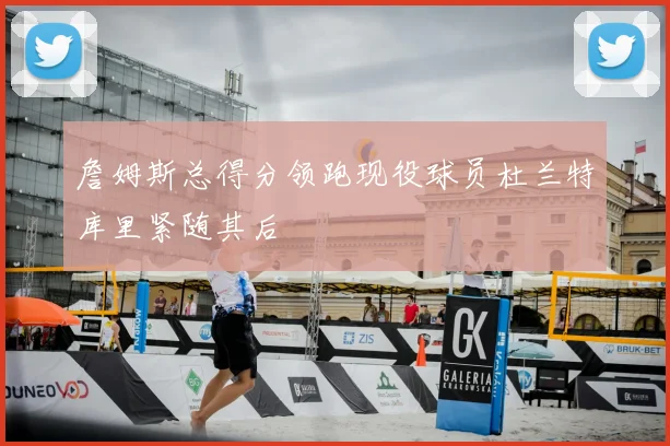 詹姆斯总得分领跑现役球员杜兰特库里紧随其后