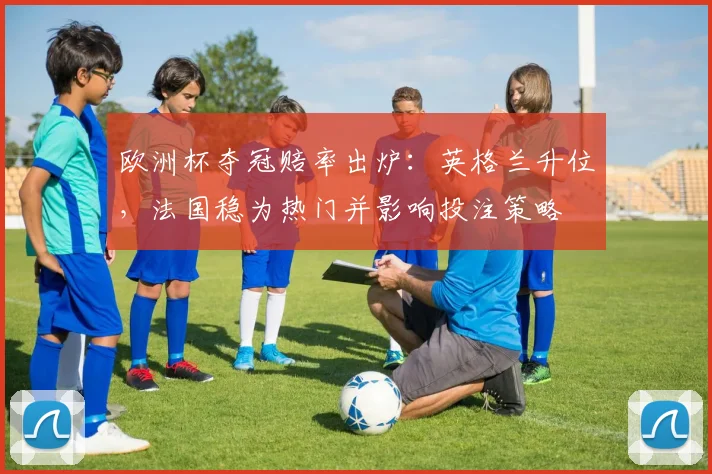 欧洲杯夺冠赔率出炉：英格兰升位，法国稳为热门并影响投注策略