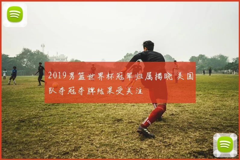 2019男篮世界杯冠军归属揭晓 美国队夺冠夺牌结果受关注