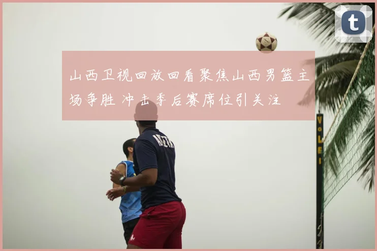 山西卫视回放回看聚焦山西男篮主场争胜 冲击季后赛席位引关注