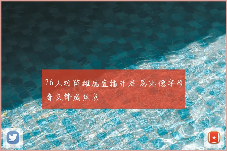 76人对阵雄鹿直播开启 恩比德字母哥交锋成焦点