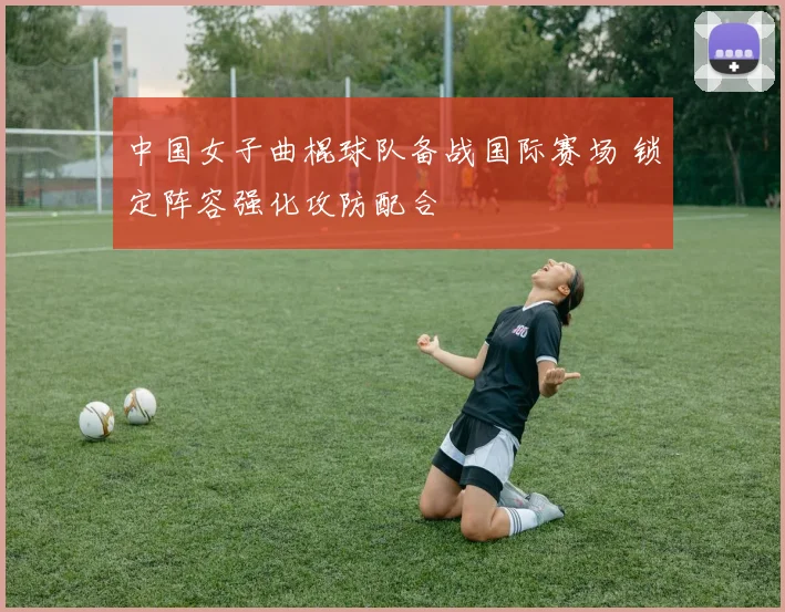 中国女子曲棍球队备战国际赛场 锁定阵容强化攻防配合