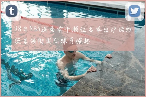 98年NBA选秀前十顺位名单出炉诺维茨基领衔国际球员崛起