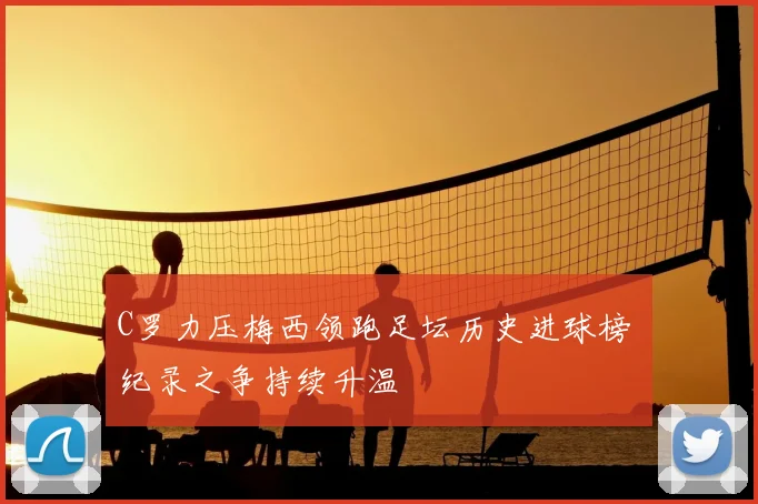 C罗力压梅西领跑足坛历史进球榜 纪录之争持续升温