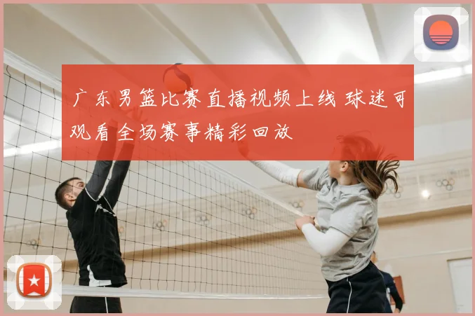 广东男篮比赛直播视频上线 球迷可观看全场赛事精彩回放