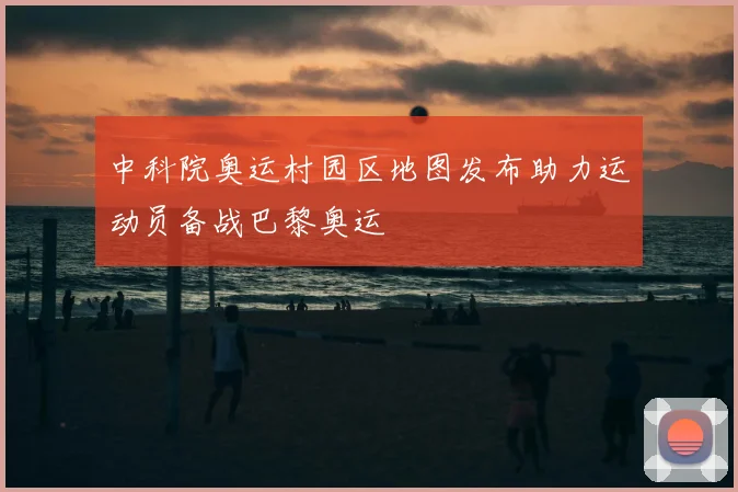 中科院奥运村园区地图发布助力运动员备战巴黎奥运