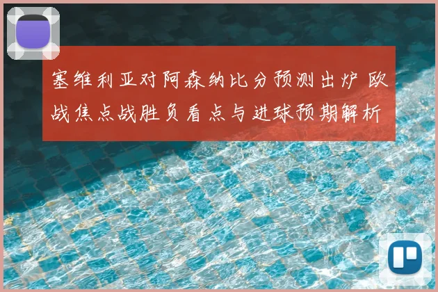 塞维利亚对阿森纳比分预测出炉 欧战焦点战胜负看点与进球预期解析