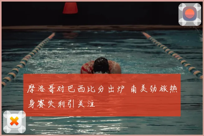 摩洛哥对巴西比分出炉 南美劲旅热身赛失利引关注