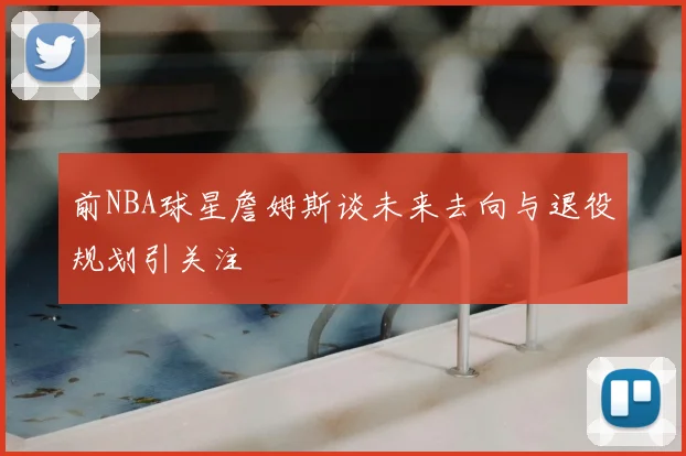 前NBA球星詹姆斯谈未来去向与退役规划引关注