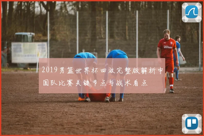 2019男篮世界杯回放完整版解析中国队比赛关键节点与战术看点