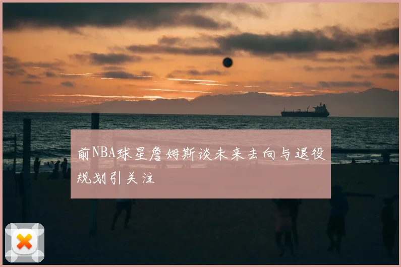 前NBA球星詹姆斯谈未来去向与退役规划引关注