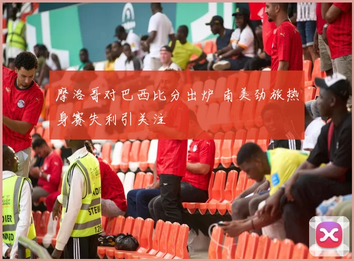 摩洛哥对巴西比分出炉 南美劲旅热身赛失利引关注