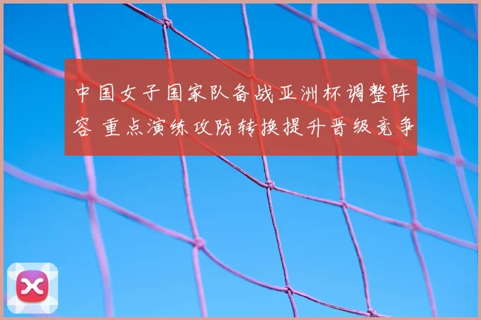 中国女子国家队备战亚洲杯调整阵容 重点演练攻防转换提升晋级竞争力