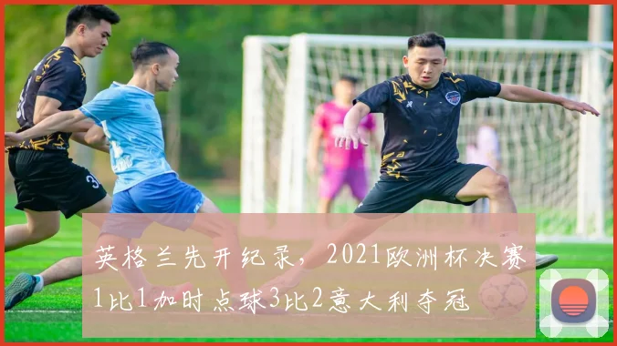 英格兰先开纪录，2021欧洲杯决赛1比1加时点球3比2意大利夺冠