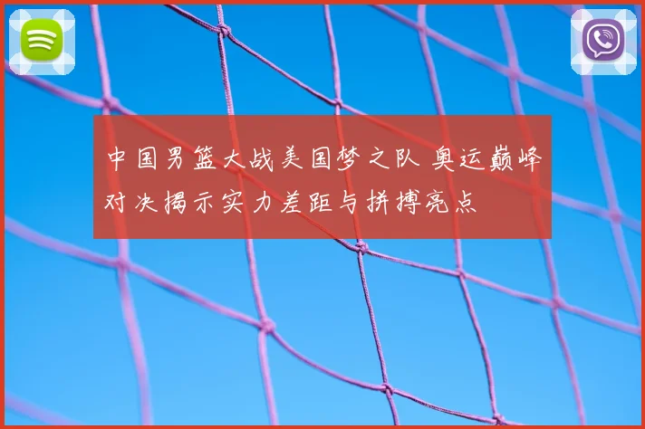 中国男篮大战美国梦之队 奥运巅峰对决揭示实力差距与拼搏亮点