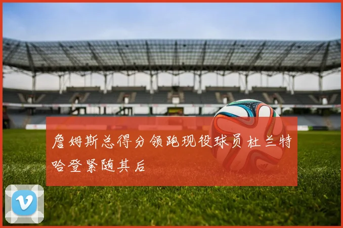 詹姆斯总得分领跑现役球员杜兰特哈登紧随其后