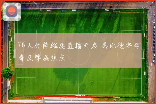 76人对阵雄鹿直播开启 恩比德字母哥交锋成焦点