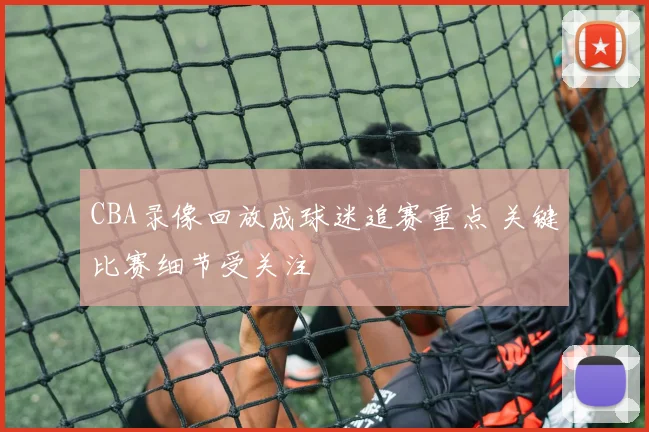 CBA录像回放成球迷追赛重点 关键比赛细节受关注