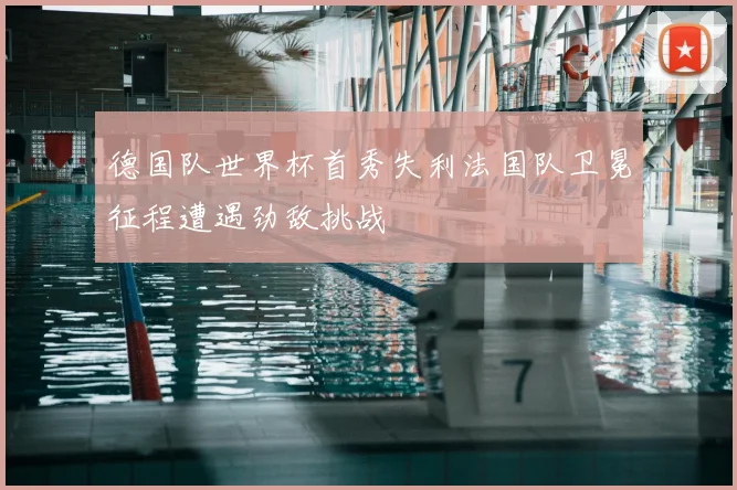 德国队世界杯首秀失利法国队卫冕征程遭遇劲敌挑战