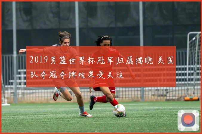 2019男篮世界杯冠军归属揭晓 美国队夺冠夺牌结果受关注