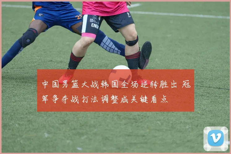 中国男篮大战韩国全场逆转胜出 冠军争夺战打法调整成关键看点