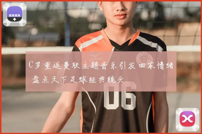 C罗重返曼联主题音乐引发回家情绪 盘点天下足球经典镜头