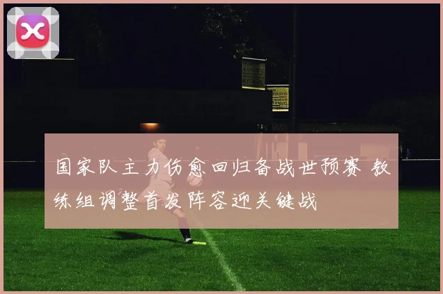 国家队主力伤愈回归备战世预赛 教练组调整首发阵容迎关键战