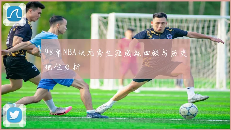 98年NBA状元秀生涯成就回顾与历史地位分析