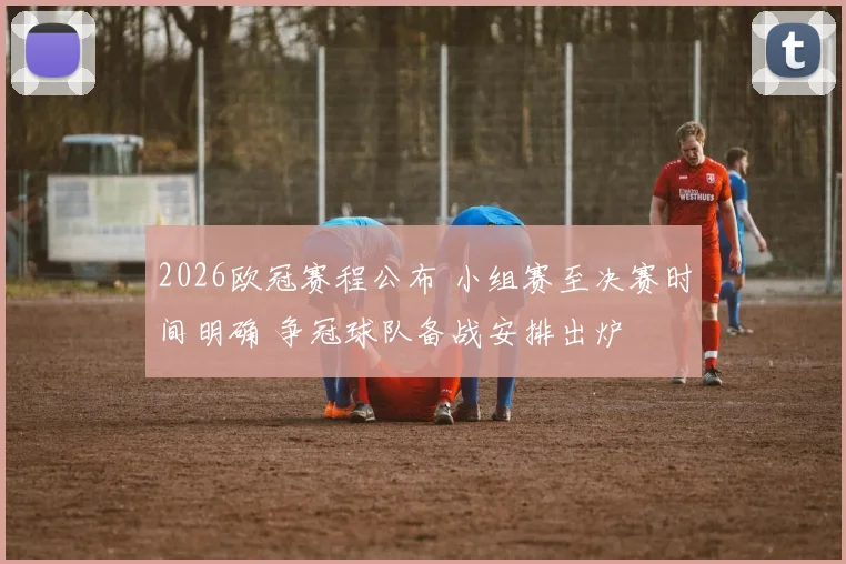2026欧冠赛程公布 小组赛至决赛时间明确 争冠球队备战安排出炉