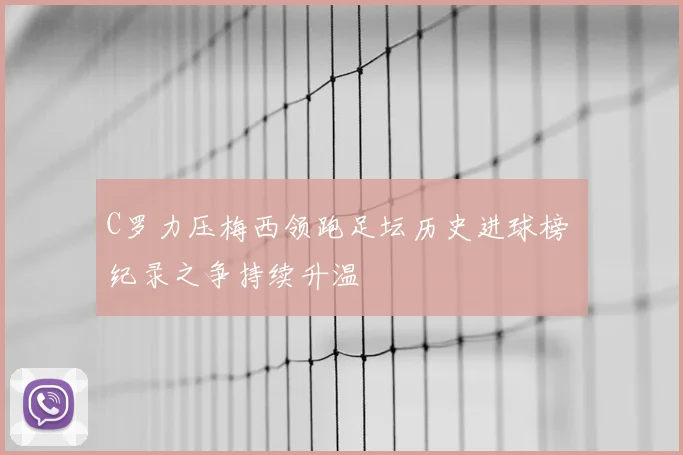 C罗力压梅西领跑足坛历史进球榜 纪录之争持续升温