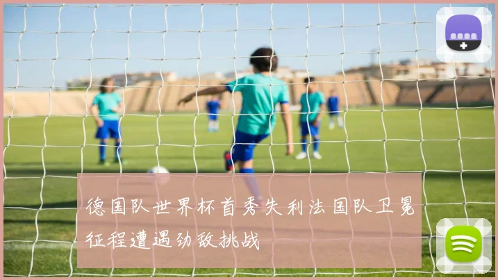 德国队世界杯首秀失利法国队卫冕征程遭遇劲敌挑战