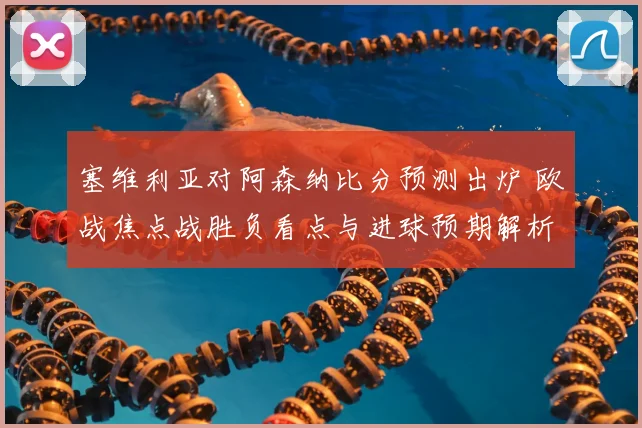 塞维利亚对阿森纳比分预测出炉 欧战焦点战胜负看点与进球预期解析